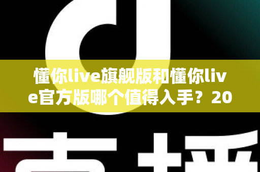 懂你live旗舰版和懂你live官方版哪个值得入手?2025最全选购对比指南帮你轻松决策 懂你live旗舰版和懂你live官方版哪个值得入手?2025最全选购对比指南帮你轻松决策