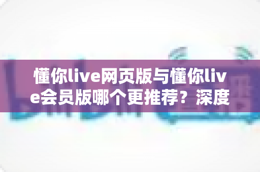 懂你live网页版与懂你live会员版哪个更推荐?深度对比帮你选对版本不踩坑 懂你live网页版与懂你live会员版哪个更推荐?深度对比帮你选对版本不踩坑