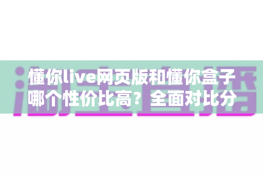 懂你live网页版和懂你盒子哪个性价比高?全面对比分析助你做出明智选择 懂你live网页版和懂你盒子哪个性价比高?全面对比分析助你做出明智选择