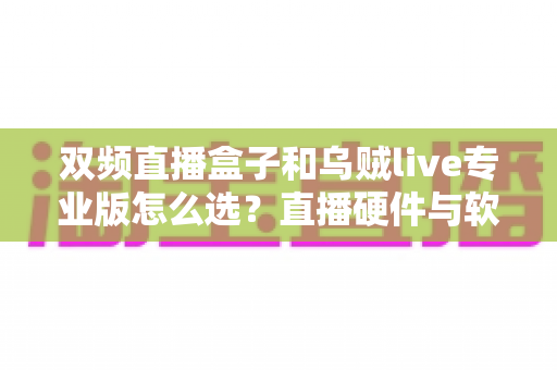双频直播盒子和乌贼live专业版怎么选？直播硬件与软件的全面对比决策指南