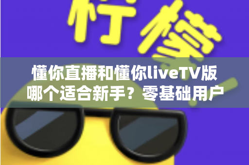 懂你直播和懂你liveTV版哪个适合新手?零基础用户必看的选择指南与深度对比 懂你直播和懂你liveTV版哪个适合新手?零基础用户必看的选择指南与深度对比