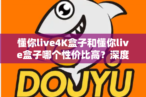 懂你live4K盒子和懂你live盒子哪个性价比高？深度对比帮你把钱花在刀刃上