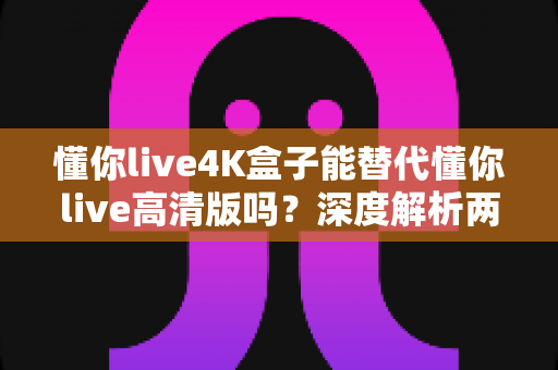 懂你live4K盒子能替代懂你live高清版吗？深度解析两者差异与选购指南