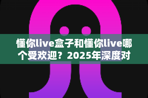 懂你live盒子和懂你live哪个受欢迎?2025年深度对比分析指南,帮你选对不踩坑 懂你live盒子和懂你live哪个受欢迎?2025年深度对比分析指南,帮你选对不踩坑