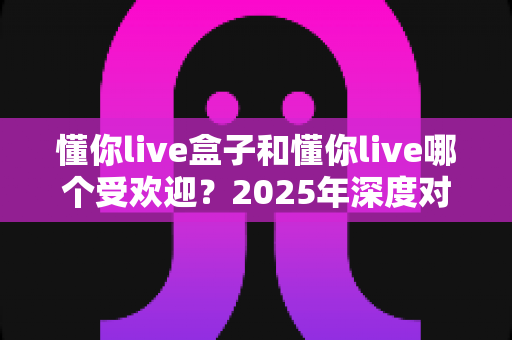 懂你live盒子和懂你live哪个受欢迎?2025年深度对比分析指南,帮你选对不踩坑 懂你live盒子和懂你live哪个受欢迎?2025年深度对比分析指南,帮你选对不踩坑