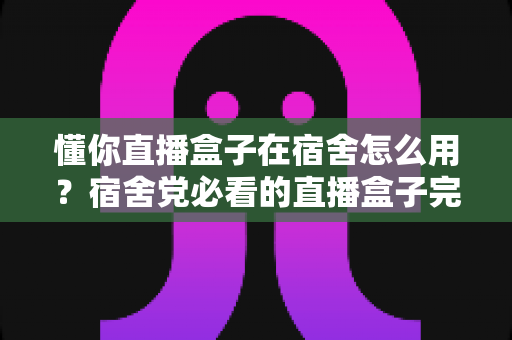 懂你直播盒子在宿舍怎么用？宿舍党必看的直播盒子完整使用攻略与避坑指南