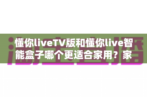 懂你liveTV版和懂你live智能盒子哪个更适合家用?家庭观影装备选购全攻略 懂你liveTV版和懂你live智能盒子哪个更适合家用?家庭观影装备选购全攻略