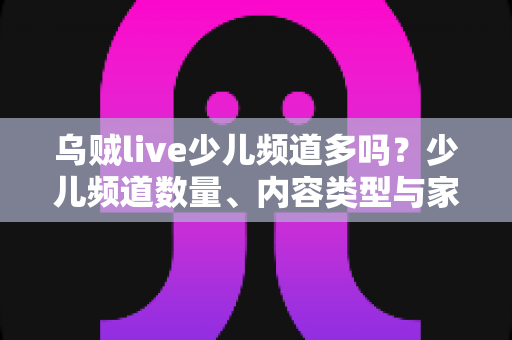 乌贼live少儿频道多吗?少儿频道数量、内容类型与家长选择指南全面解析 乌贼live少儿频道多吗?少儿频道数量、内容类型与家长选择指南全面解析