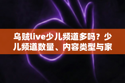 乌贼live少儿频道多吗?少儿频道数量、内容类型与家长选择指南全面解析 乌贼live少儿频道多吗?少儿频道数量、内容类型与家长选择指南全面解析