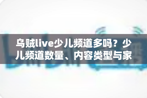 乌贼live少儿频道多吗？少儿频道数量、内容类型与家长选择指南全面解析