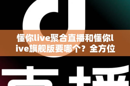 懂你live聚合直播和懂你live旗舰版要哪个？全方位对比指南帮你轻松做出最佳选择