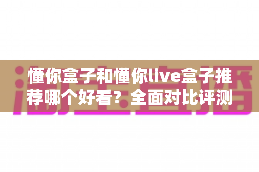 懂你盒子和懂你live盒子推荐哪个好看?全面对比评测助你轻松选购 懂你盒子和懂你live盒子推荐哪个好看?全面对比评测助你轻松选购
