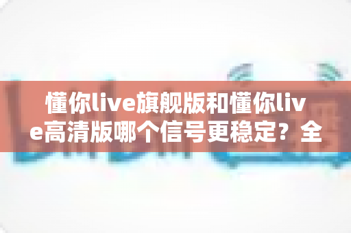 懂你live旗舰版和懂你live高清版哪个信号更稳定？全面解析与选购指南