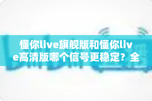 懂你live旗舰版和懂你live高清版哪个信号更稳定？全面解析与选购指南