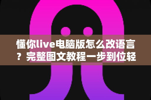 懂你live电脑版怎么改语言？完整图文教程一步到位轻松切换语言设置
