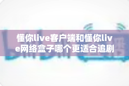 懂你live客户端和懂你live网络盒子哪个更适合追剧?追剧党必看的设备选择全攻略 懂你live客户端和懂你live网络盒子哪个更适合追剧?追剧党必看的设备选择全攻略