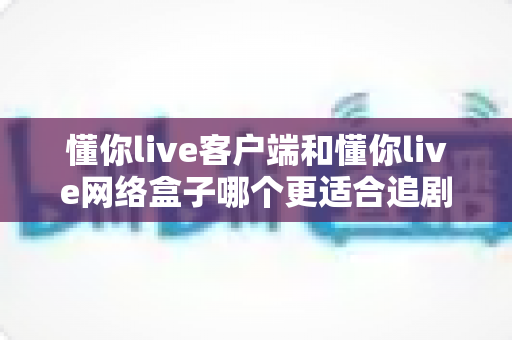 懂你live客户端和懂你live网络盒子哪个更适合追剧?追剧党必看的设备选择全攻略 懂你live客户端和懂你live网络盒子哪个更适合追剧?追剧党必看的设备选择全攻略