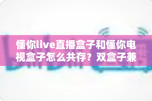 懂你live直播盒子和懂你电视盒子怎么共存?双盒子兼容方案与实用设置指南全解析 懂你live直播盒子和懂你电视盒子怎么共存?双盒子兼容方案与实用设置指南全解析