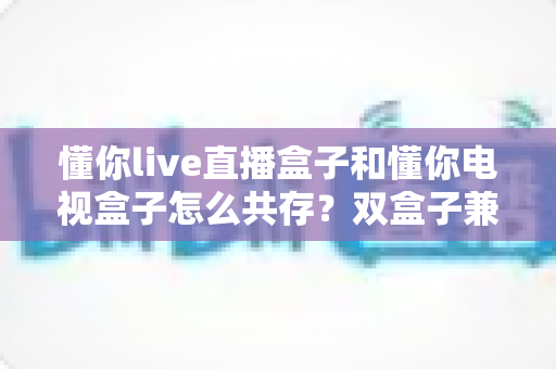 懂你live直播盒子和懂你电视盒子怎么共存?双盒子兼容方案与实用设置指南全解析 懂你live直播盒子和懂你电视盒子怎么共存?双盒子兼容方案与实用设置指南全解析