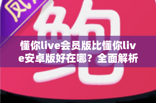 懂你live会员版比懂你live安卓版好在哪?全面解析会员版核心优势与使用体验对比 懂你live会员版比懂你live安卓版好在哪?全面解析会员版核心优势与使用体验对比
