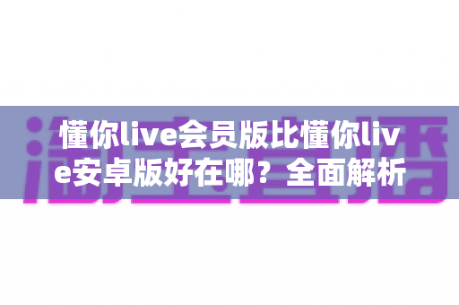 懂你live会员版比懂你live安卓版好在哪？全面解析会员版核心优势与使用体验对比