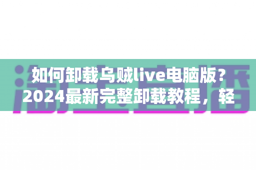 如何卸载乌贼live电脑版?2024最新完整卸载教程,轻松彻底删除不留残留 如何卸载乌贼live电脑版?2024最新完整卸载教程,轻松彻底删除不留残留