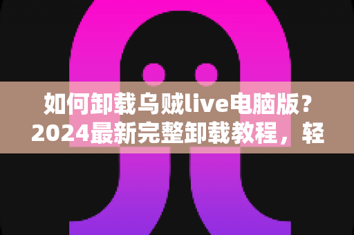 如何卸载乌贼live电脑版？2024最新完整卸载教程，轻松彻底删除不留残留