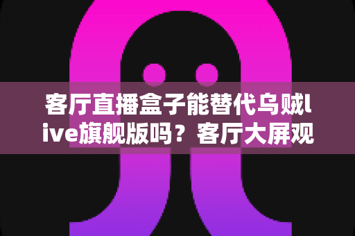 客厅直播盒子能替代乌贼live旗舰版吗？客厅大屏观看方案深度对比与选购指南