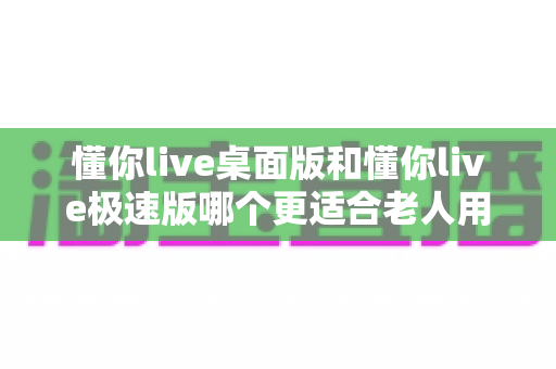 懂你live桌面版和懂你live极速版哪个更适合老人用？中老年用户版本选择全攻略