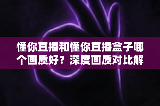 懂你直播和懂你直播盒子哪个画质好?深度画质对比解析与实用选择指南 懂你直播和懂你直播盒子哪个画质好?深度画质对比解析与实用选择指南