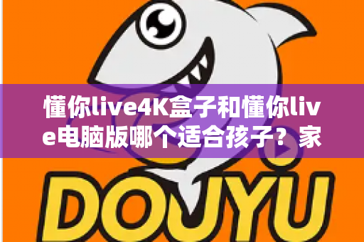 懂你live4K盒子和懂你live电脑版哪个适合孩子?家长必读的对比与选择指南 懂你live4K盒子和懂你live电脑版哪个适合孩子?家长必读的对比与选择指南