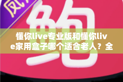 懂你live专业版和懂你live家用盒子哪个适合老人?全方位选购指南助您轻松决策 懂你live专业版和懂你live家用盒子哪个适合老人?全方位选购指南助您轻松决策