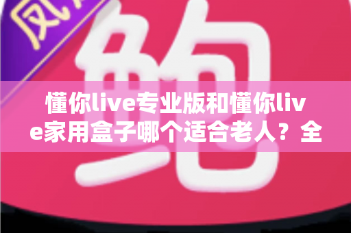 懂你live专业版和懂你live家用盒子哪个适合老人？全方位选购指南助您轻松决策