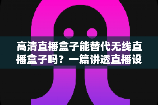 高清直播盒子能替代无线直播盒子吗?一篇讲透直播设备选购与替代方案的实用指南 高清直播盒子能替代无线直播盒子吗?一篇讲透直播设备选购与替代方案的实用指南