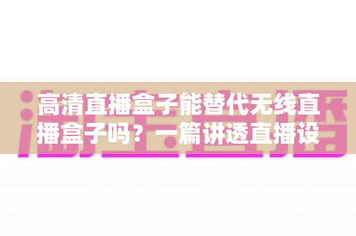 高清直播盒子能替代无线直播盒子吗？一篇讲透直播设备选购与替代方案的实用指南