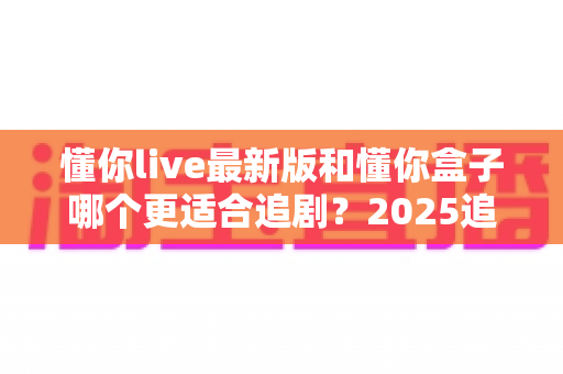 懂你live最新版和懂你盒子哪个更适合追剧?2025追剧党必看的深度对比全攻略 懂你live最新版和懂你盒子哪个更适合追剧?2025追剧党必看的深度对比全攻略