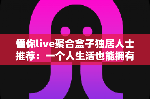 懂你live聚合盒子独居人士推荐：一个人生活也能拥有满满陪伴感的智能影音指南