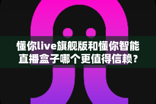 懂你live旗舰版和懂你智能直播盒子哪个更值得信赖?全面解析助你选对直播神器 懂你live旗舰版和懂你智能直播盒子哪个更值得信赖?全面解析助你选对直播神器