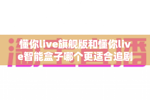 懂你live旗舰版和懂你live智能盒子哪个更适合追剧?追剧党必看的深度对比选购指南 懂你live旗舰版和懂你live智能盒子哪个更适合追剧?追剧党必看的深度对比选购指南