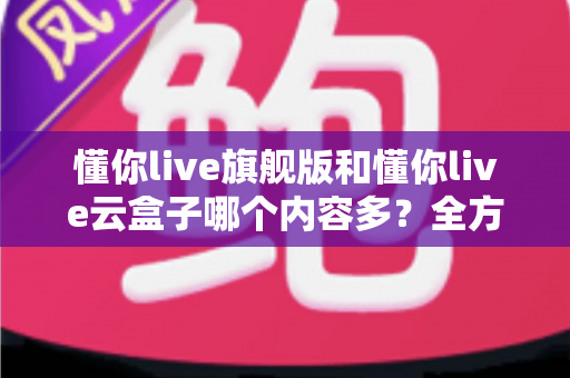 懂你live旗舰版和懂你live云盒子哪个内容多？全方位深度对比解析助你选对版本