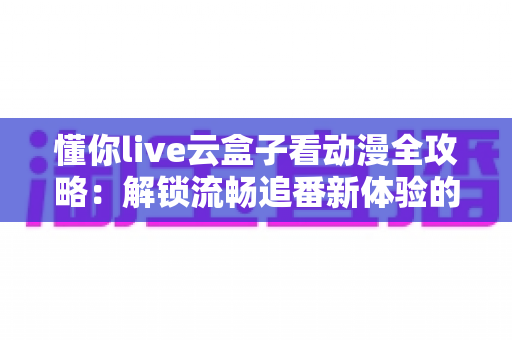懂你live云盒子看动漫全攻略：解锁流畅追番新体验的一站式实用指南
