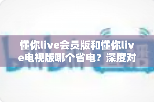 懂你live会员版和懂你live电视版哪个省电?深度对比分析与省电使用全攻略 懂你live会员版和懂你live电视版哪个省电?深度对比分析与省电使用全攻略