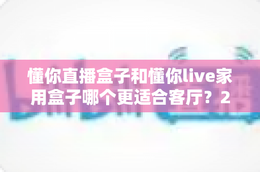 懂你直播盒子和懂你live家用盒子哪个更适合客厅？2025年客厅观影选购终极指南