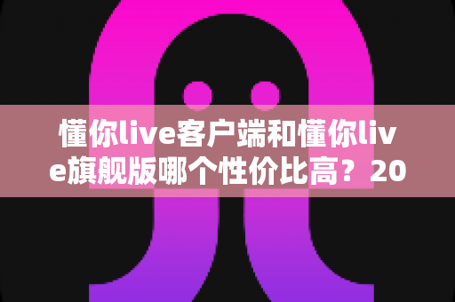 懂你live客户端和懂你live旗舰版哪个性价比高?2025年最全对比选购指南 懂你live客户端和懂你live旗舰版哪个性价比高?2025年最全对比选购指南