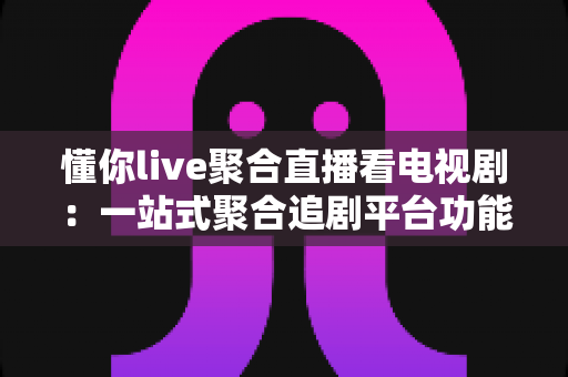 懂你live聚合直播看电视剧：一站式聚合追剧平台功能详解与实用指南