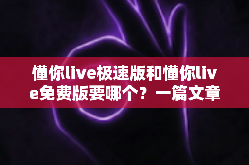 懂你live极速版和懂你live免费版要哪个？一篇文章帮你彻底搞懂两者区别，选对版本不踩坑