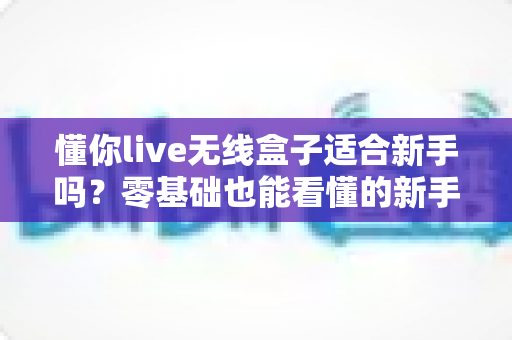 懂你live无线盒子适合新手吗？零基础也能看懂的新手选购与上手全攻略
