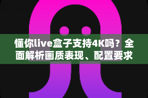 懂你live盒子支持4K吗?全面解析画质表现、配置要求与使用体验 懂你live盒子支持4K吗?全面解析画质表现、配置要求与使用体验