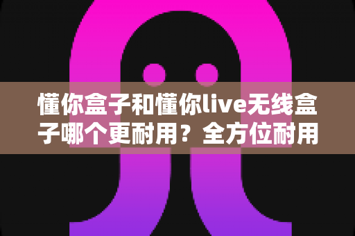 懂你盒子和懂你live无线盒子哪个更耐用?全方位耐用性对比评测助你选购无忧 懂你盒子和懂你live无线盒子哪个更耐用?全方位耐用性对比评测助你选购无忧