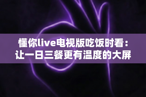 懂你live电视版吃饭时看:让一日三餐更有温度的大屏陪伴新体验 懂你live电视版吃饭时看:让一日三餐更有温度的大屏陪伴新体验